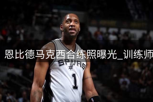 恩比德马克西合练照曝光 训练师发文暗赞刻苦